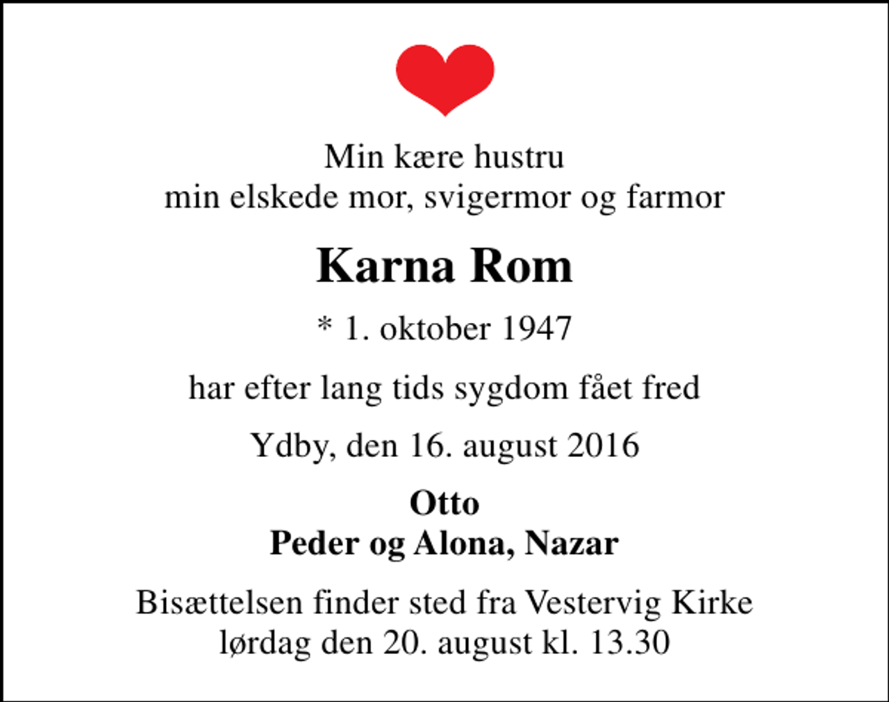 <p>Min kære hustru min elskede mor, svigermor og farmor<br />Karna Rom<br />* 1. oktober 1947<br />har efter lang tids sygdom fået fred<br />Ydby, den 16. august 2016<br />Otto Peder og Alona, Nazar<br />Bisættelsen finder sted fra Vestervig Kirke lørdag den 20. august kl. 13.30</p>