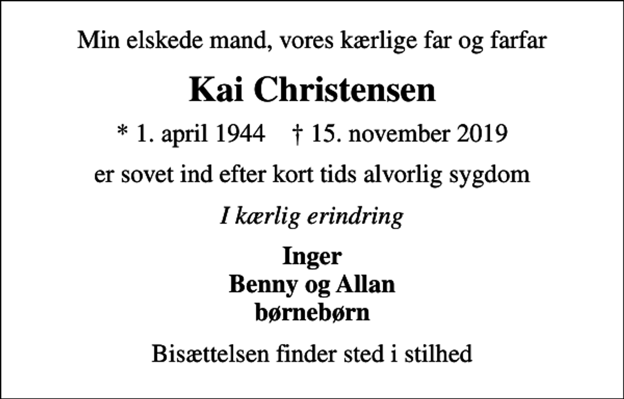 <p>Min elskede mand, vores kærlige far og farfar<br />Kai Christensen<br />* 1. april 1944 ✝ 15. november 2019<br />er sovet ind efter kort tids alvorlig sygdom<br />I kærlig erindring<br />Inger Benny og Allan børnebørn<br />Bisættelsen finder sted i stilhed</p>