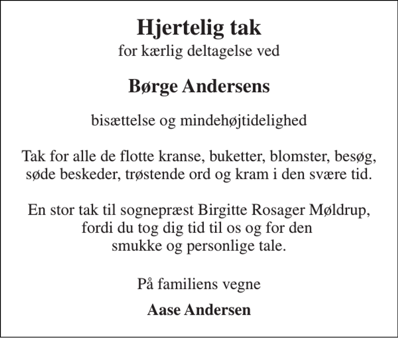<p>Hjertelig tak<br />for kærlig deltagelse ved<br />Børge Andersens<br />bisættelse og mindehøjtidelighed Tak for alle de flotte kranse, buketter, blomster, besøg, søde beskeder, trøstende ord og kram i den svære tid. En stor tak til sognepræst Birgitte Rosager Møldrup, fordi du tog dig tid til os og for den smukke og personlige tale.<br />På familiens vegne<br />Aase Andersen</p>