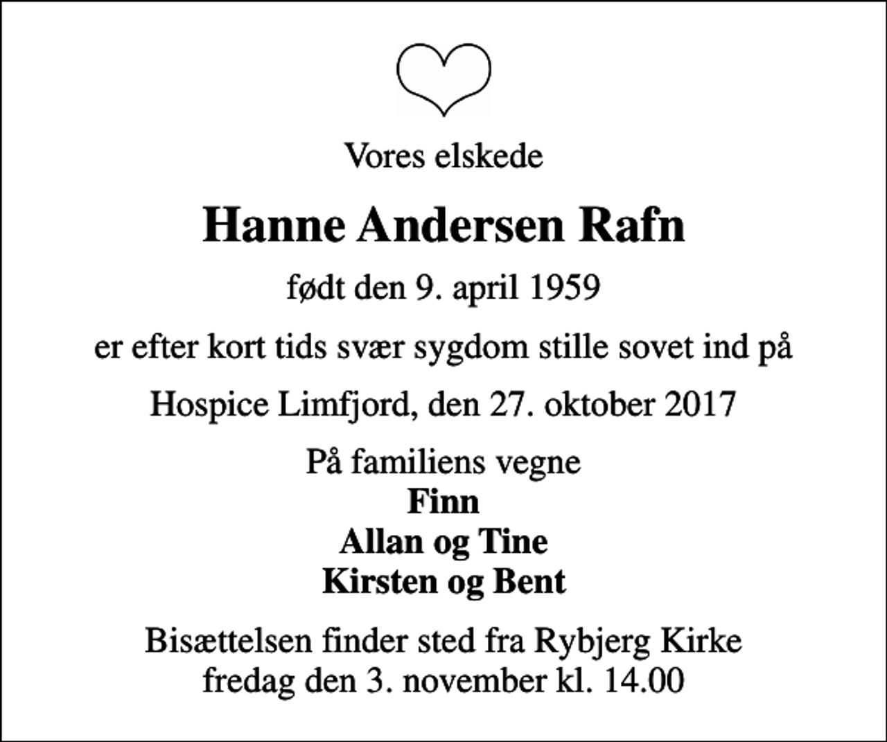 <p>Vores elskede<br />Hanne Andersen Rafn<br />født den 9. april 1959<br />er efter kort tids svær sygdom stille sovet ind på<br />Hospice Limfjord, den 27. oktober 2017<br />På familiens vegne <em>Finn Allan og Tine Kirsten og Bent<br />Bisættelsen finder sted fra Rybjerg Kirke fredag den 3. november kl. 14.00</em></p>