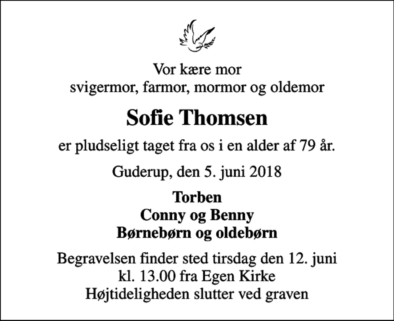 <p>Vor kære mor svigermor, farmor, mormor og oldemor<br />Sofie Thomsen<br />er pludseligt taget fra os i en alder af 79 år.<br />Guderup, den 5. juni 2018<br />Torben Conny og Benny Børnebørn og oldebørn<br />Begravelsen finder sted tirsdag den 12. juni kl. 13.00 fra Egen Kirke Højtideligheden slutter ved graven</p>