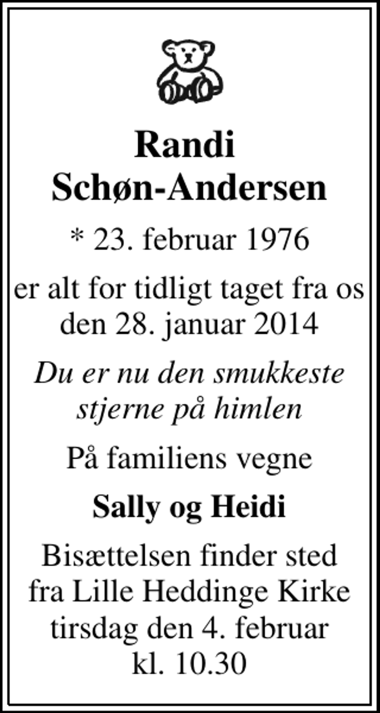 <p>Randi Schøn-Andersen<br />* 23. februar 1976<br />er alt for tidligt taget fra os den 28. januar 2014<br />Du er nu den smukkeste stjerne på himlen<br />På familiens vegne<br />Sally og Heidi<br />Bisættelsen finder sted fra Lille Heddinge Kirke tirsdag den 4. februar kl. 10.30</p>