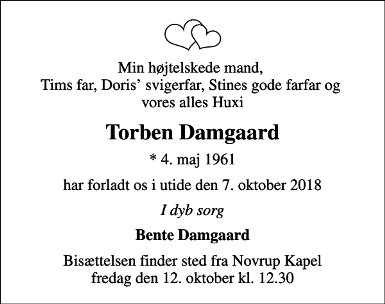 <p>Min højtelskede mand, Tims far, Doris svigerfar, Stines gode farfar og vores alles Huxi<br />Torben Damgaard<br />* 4. maj 1961<br />har forladt os i utide den 7. oktober 2018<br />I dyb sorg<br />Bente Damgaard<br />Bisættelsen finder sted fra Novrup Kapel fredag den 12. oktober kl. 12.30</p>