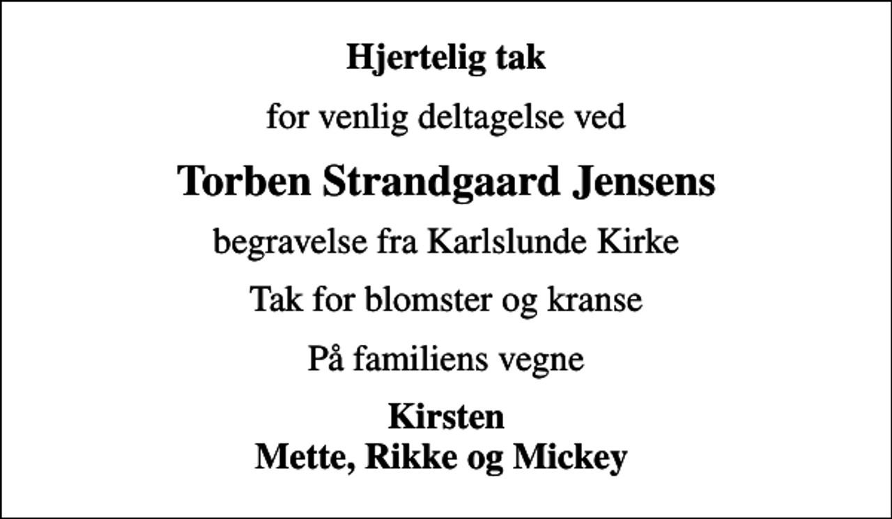 <p>Hjertelig tak<br />for venlig deltagelse ved<br />Torben Strandgaard Jensens<br />begravelse fra Karlslunde Kirke<br />Tak for blomster og kranse<br />På familiens vegne<br />Kirsten Mette, Rikke og Mickey</p>