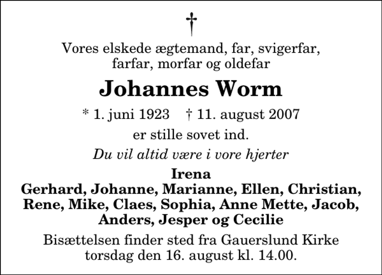 <p>Vores elskede ægtemand, far, svigerfar, farfar, morfar og oldefar<br />Johannes Worm<br />* 1. juni 1923 ✝ 11. august 2007<br />er stille sovet ind.<br />Du vil altid være i vore hjerter<br />Irena Gerhard, Johanne, Marianne, Ellen, Christian, Rene, Mike, Claes, Sophia, Anne Mette, Jacob, Anders, Jesper og Cecilie<br />Bisættelsen finder sted fra Gauerslund Kirke torsdag den 16. august kl. 14.00</p>