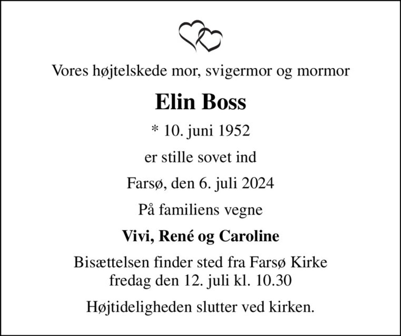 Vores højtelskede mor, svigermor og mormor
Elin Boss
* 10. juni 1952
er stille sovet ind
Farsø, den 6. juli 2024
På familiens vegne
Vivi, René og Caroline
Bisættelsen finder sted fra Farsø Kirke  fredag den 12. juli kl. 10.30 
Højtideligheden slutter ved kirken.