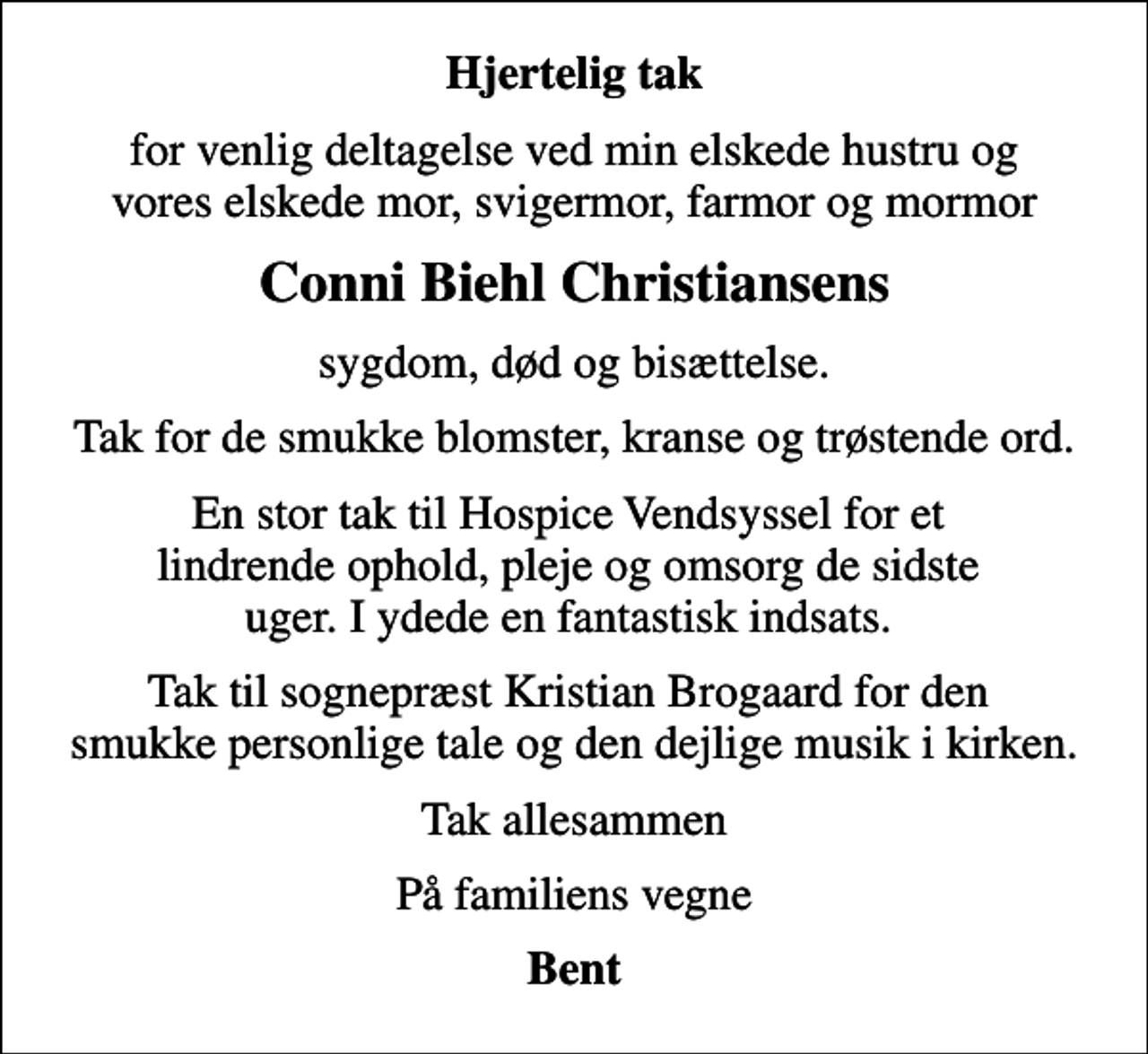 <p>Hjertelig tak<br />for venlig deltagelse ved min elskede hustru og vores elskede mor, svigermor, farmor og mormor<br />Conni Biehl Christiansens<br />sygdom, død og bisættelse.<br />Tak for de smukke blomster, kranse og trøstende ord.<br />En stor tak til Hospice Vendsyssel for et lindrende ophold, pleje og omsorg de sidste uger. I ydede en fantastisk indsats.<br />Tak til sognepræst Kristian Brogaard for den smukke personlige tale og den dejlige musik i kirken.<br />Tak allesammen<br />På familiens vegne<br />Bent</p>