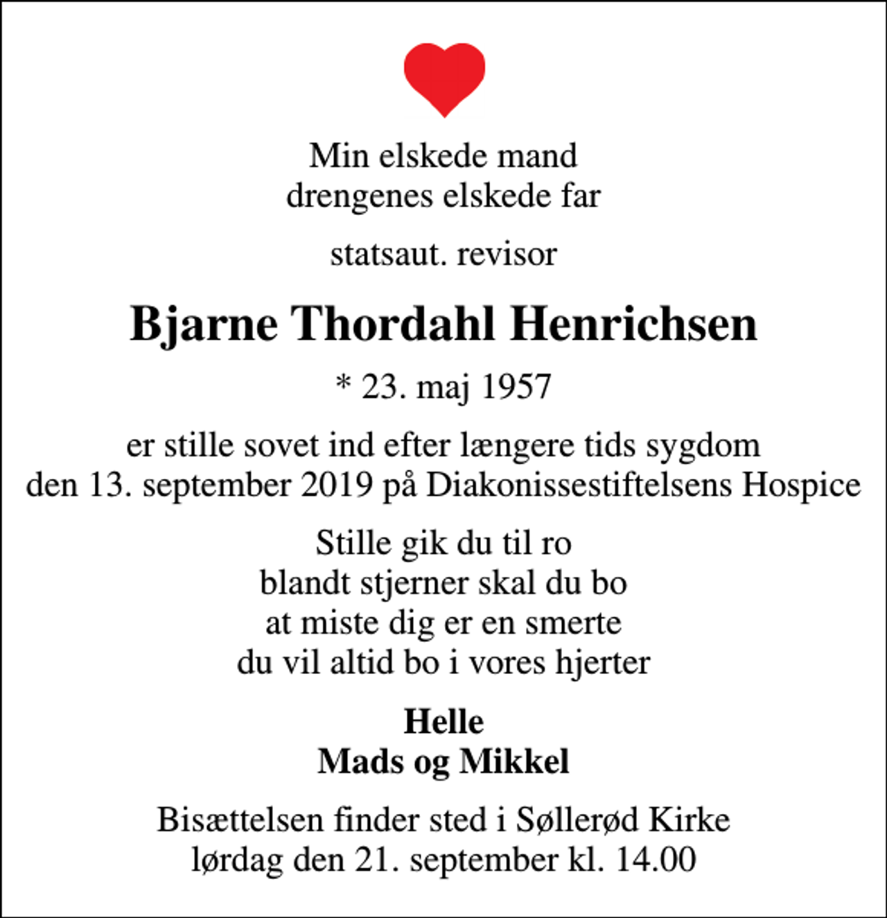 <p>Min elskede mand drengenes elskede far<br />statsaut. revisor<br />Bjarne Thordahl Henrichsen<br />* 23. maj 1957<br />er stille sovet ind efter længere tids sygdom den 13. september 2019 på Diakonissestiftelsens Hospice<br />Stille gik du til ro blandt stjerner skal du bo at miste dig er en smerte du vil altid bo i vores hjerter<br />Helle Mads og Mikkel<br />Bisættelsen finder sted i Søllerød Kirke lørdag den 21. september kl. 14.00</p>