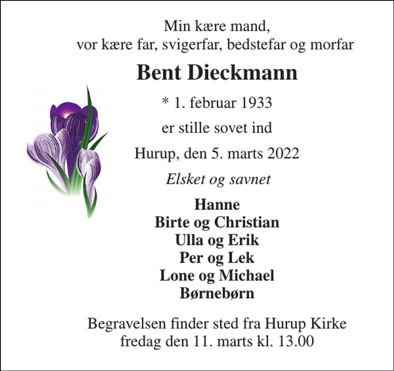 <p>Min kære mand, vor kære far, svigerfar, bedstefar og morfar<br />Bent Dieckmann​<br />*​ 1. februar 1933<br />er stille sovet ind<br />Hurup, den 5. marts 2022<br />Elsket og savnet<br />Hanne Birte og Christian Ulla og Erik Per og Lek Lone og Michael Børnebørn<br />Begravelsen​ finder sted fra Hurup Kirke​ fredag den 11. marts​ kl. 13.00</p>