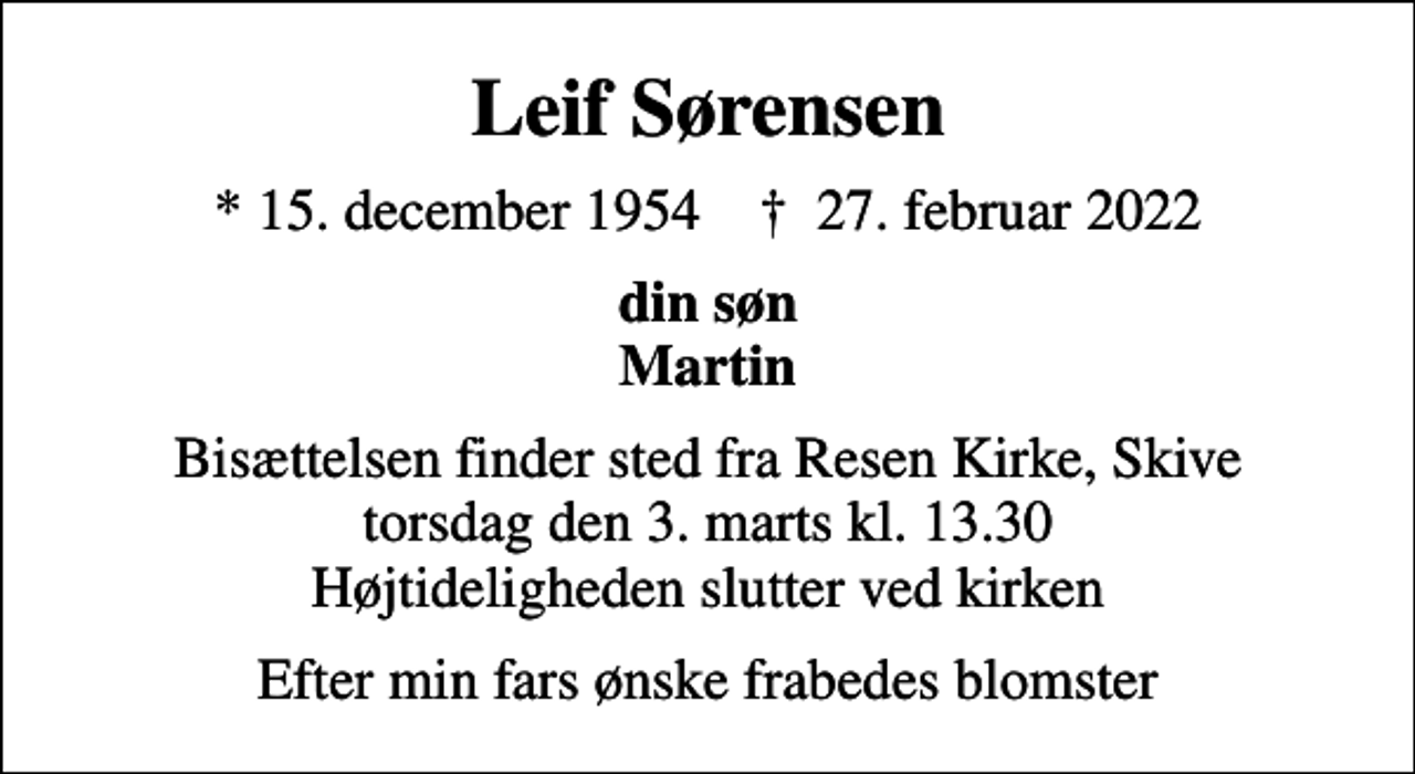 <p>Leif Sørensen<br />* 15. december 1954 ✝ 27. februar 2022<br />din søn Martin<br />Bisættelsen finder sted fra Resen Kirke, Skive torsdag den 3. marts kl. 13.30 Højtideligheden slutter ved kirken<br />Efter min fars ønske frabedes blomster</p>