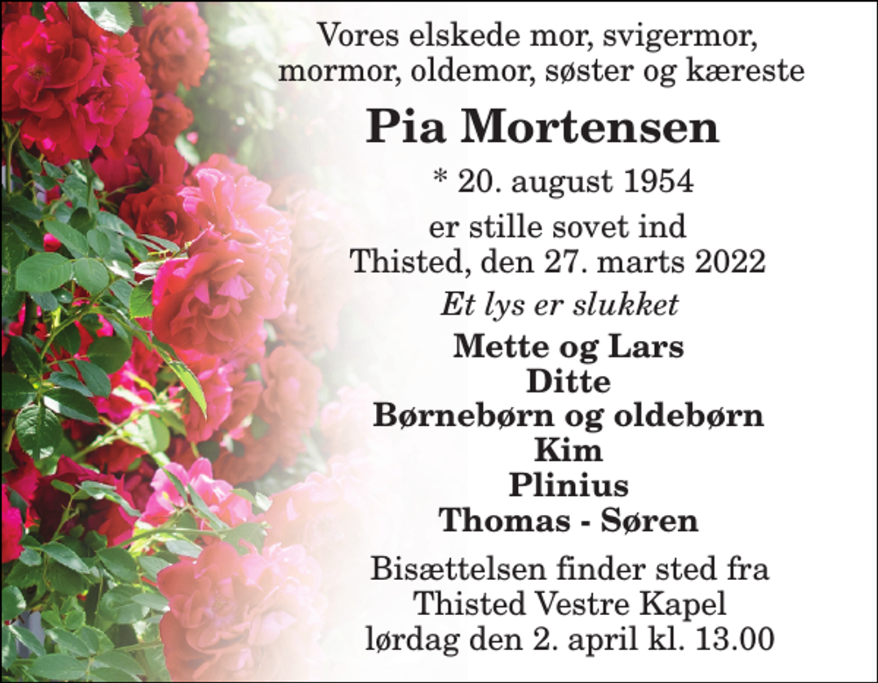 <p>Vores elskede mor, svigermor, mormor, oldemor, søster og kæreste<br />Pia Mortensen​<br />*​ 20. august 1954<br />er stille sovet ind Thisted, den 27. marts 2022<br />Et lys er slukket<br />Mette og Lars Ditte Børnebørn og oldebørn Kim Plinius Thomas - Søren<br />Bisættelsen​ finder sted fra Thisted Vestre Kapel​ lørdag den 2. april​ kl. 13.00</p>