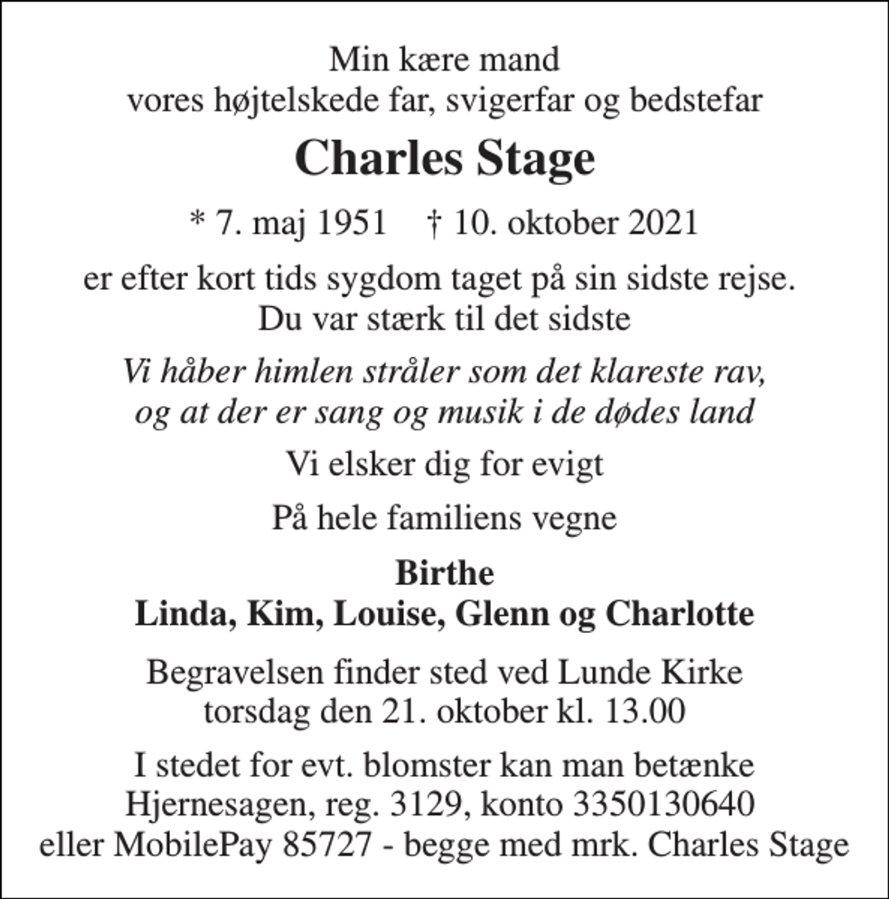 <p>Min kære mand vores højtelskede far, svigerfar og bedstefar<br />Charles Stage<br />*​ 7. maj 1951​ †​ 10. oktober 2021<br />er efter kort tids sygdom taget på sin sidste rejse. Du var stærk til det sidste<br />Vi håber himlen stråler som det klareste rav, og at der er sang og musik i de dødes land<br />Vi elsker dig for evigt<br />På hele familiens vegne<br />Birthe Linda, Kim, Louise, Glenn og Charlotte<br />Begravelsen​ finder sted ved Lunde Kirke​ torsdag den 21. oktober​ kl. 13.00<br />I stedet for evt. blomster kan man betænke Hjernesagen, reg. 3129, konto 3350130640 eller MobilePay 85727 - begge med mrk. Charles Stage</p>