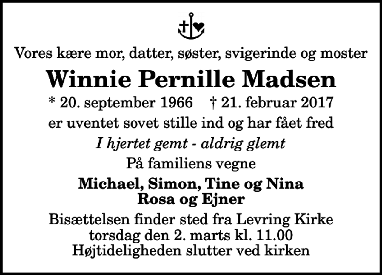 <p>Vores kære mor, datter, søster, svigerinde og moster<br />Winnie Pernille Madsen<br />* 20. september 1966 ✝ 21. februar 2017<br />er uventet sovet stille ind og har fået fred<br />I hjertet gemt - aldrig glemt<br />På familiens vegne<br />Michael, Simon, Tine og Nina Rosa og Ejner<br />Bisættelsen finder sted fra Levring Kirke torsdag den 2. marts kl. 11.00 Højtideligheden slutter ved kirken</p>