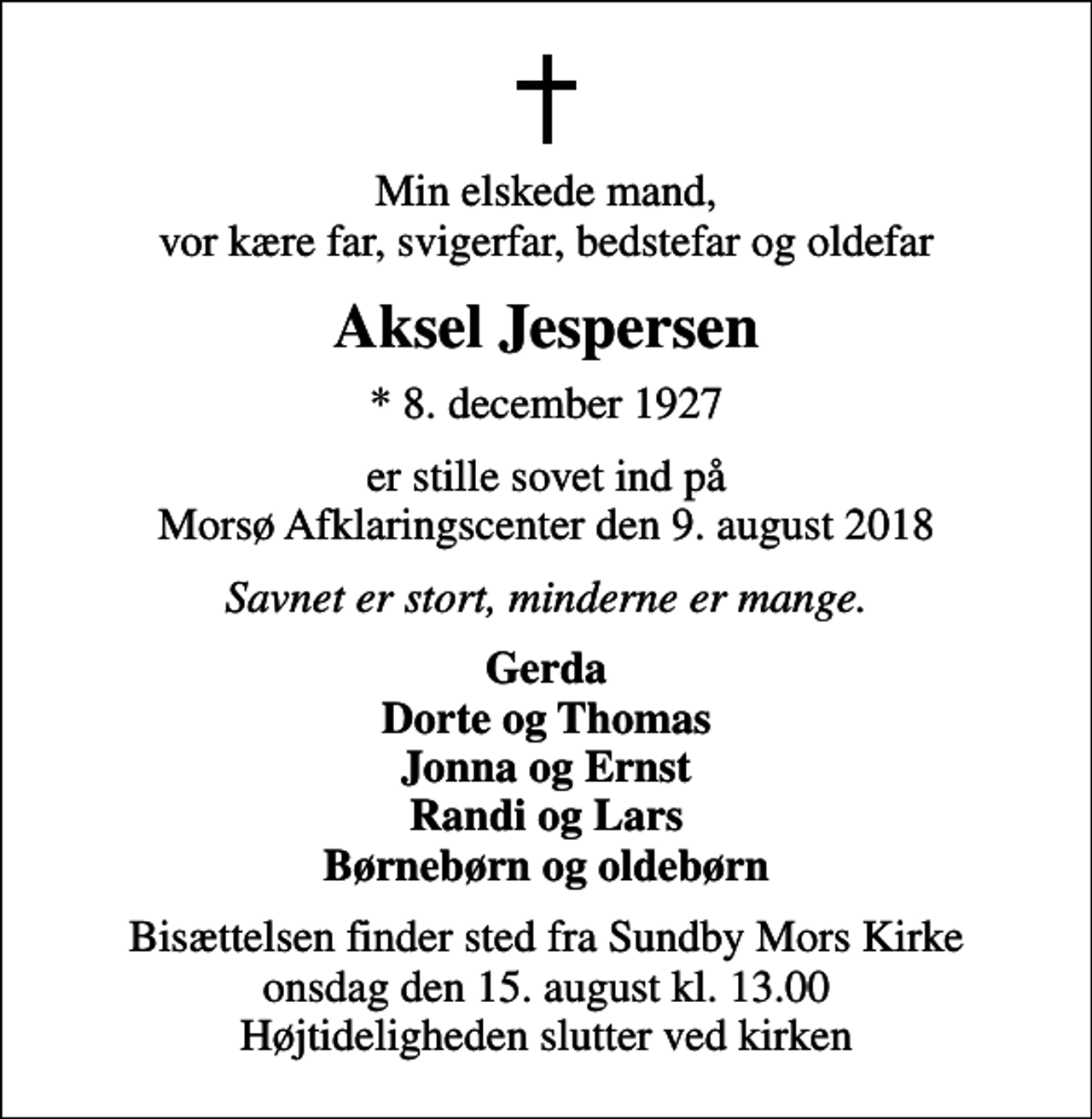 <p>Min elskede mand, vor kære far, svigerfar, bedstefar og oldefar<br />Aksel Jespersen<br />* 8. december 1927<br />er stille sovet ind på Morsø Afklaringscenter den 9. august 2018<br />Savnet er stort, minderne er mange.<br />Gerda Dorte og Thomas Jonna og Ernst Randi og Lars Børnebørn og oldebørn<br />Bisættelsen finder sted fra Sundby Mors Kirke onsdag den 15. august kl. 13.00 Højtideligheden slutter ved kirken</p>