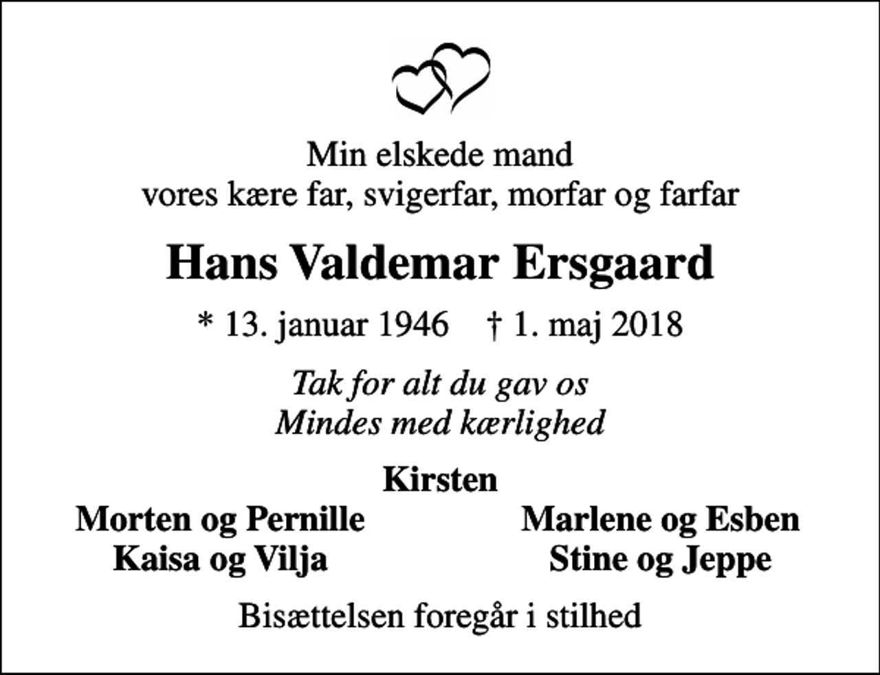 <p>Min elskede mand vores kære far, svigerfar, morfar og farfar<br />Hans Valdemar Ersgaard<br />* 13. januar 1946 ✝ 1. maj 2018<br />Tak for alt du gav os Mindes med kærlighed<br />Kirsten<br />Morten og Pernille<br />Marlene og Esben<br />Kaisa og Vilja<br />Stine og Jeppe<br />Bisættelsen foregår i stilhed</p>