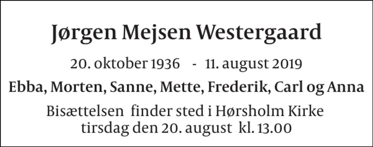 <p>Jørgen Mejsen Westergaard<br />20. oktober 1936​ - 11. august 2019<br />Ebba, Morten, Sanne, Mette, Frederik, Carl og Anna<br />Bisættelsen​ finder sted i Hørsholm Kirke​ tirsdag den 20. august​ kl. 13.00</p>
