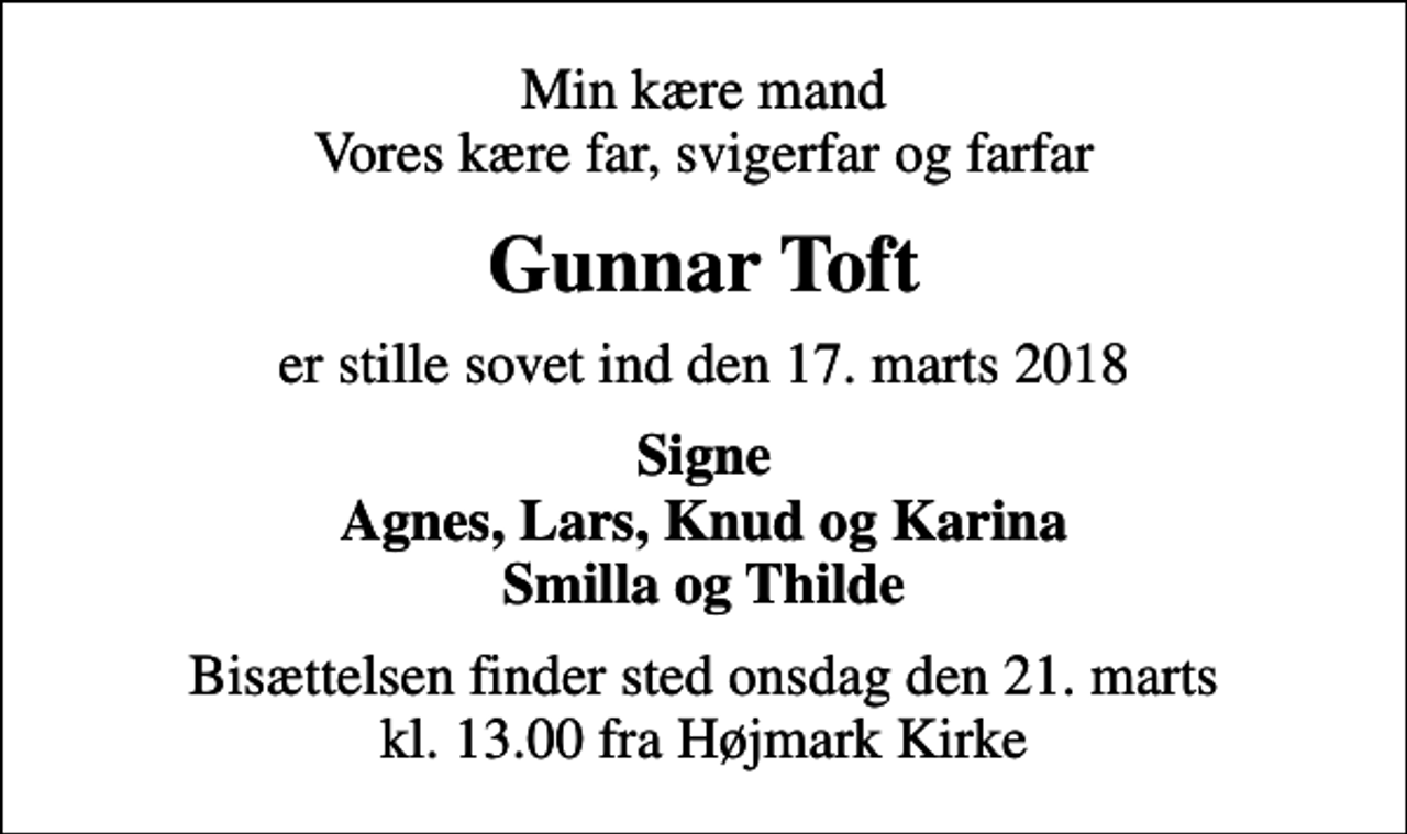 <p>Min kære mand Vores kære far, svigerfar og farfar<br />Gunnar Toft<br />er stille sovet ind den 17. marts 2018<br />Signe Agnes, Lars, Knud og Karina Smilla og Thilde<br />Bisættelsen finder sted onsdag den 21. marts kl. 13.00 fra Højmark Kirke</p>