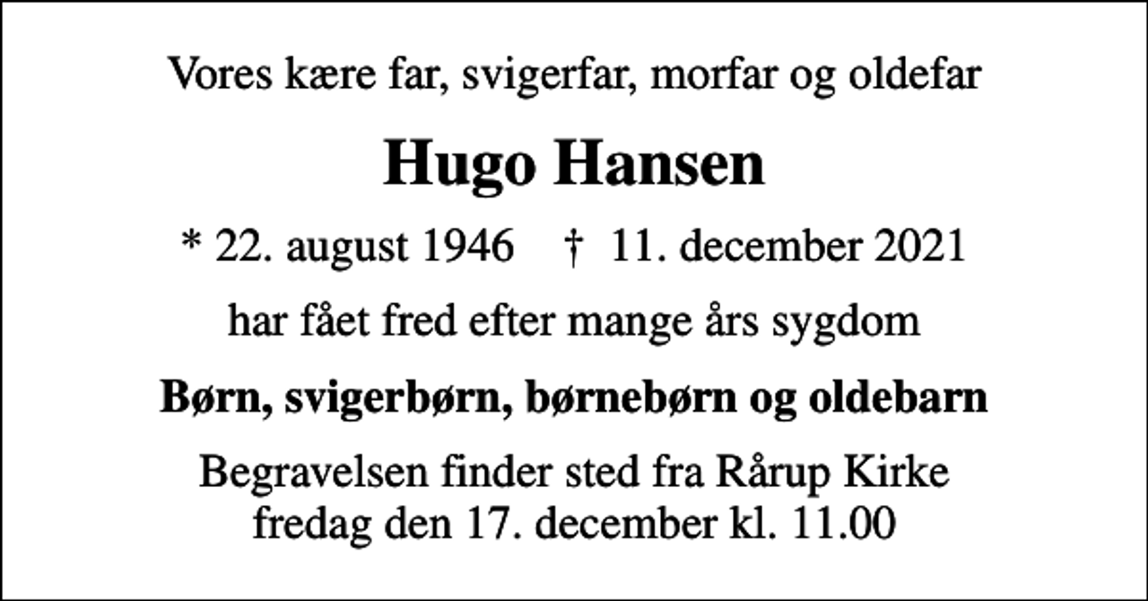 <p>Vores kære far, svigerfar, morfar og oldefar<br />Hugo Hansen<br />* 22. august 1946 ✝ 11. december 2021<br />har fået fred efter mange års sygdom<br />Børn, svigerbørn, børnebørn og oldebarn<br />Begravelsen finder sted fra Rårup Kirke fredag den 17. december kl. 11.00</p>