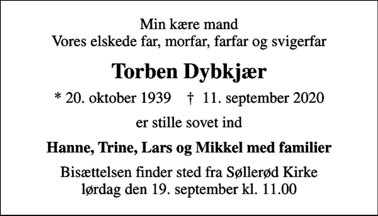 <p>Min kære mand Vores elskede far, morfar, farfar og svigerfar<br />Torben Dybkjær<br />* 20. oktober 1939 ✝ 11. september 2020<br />er stille sovet ind<br />Hanne, Trine, Lars og Mikkel med familier<br />Bisættelsen finder sted fra Søllerød Kirke lørdag den 19. september kl. 11.00</p>