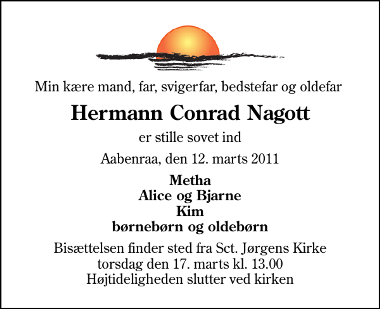 <p>Min kære mand, far, svigerfar, bedstefar og oldefar<br />Hermann Conrad Nagott<br />er stille sovet ind<br />Aabenraa, den 12. marts 2011<br />Metha Alice og Bjarne Kim børnebørn og oldebørn<br />Bisættelsen finder sted fra Sankt Jørgens Kirke torsdag den 17. marts kl. 13.00 Højtideligheden slutter ved kirken</p>