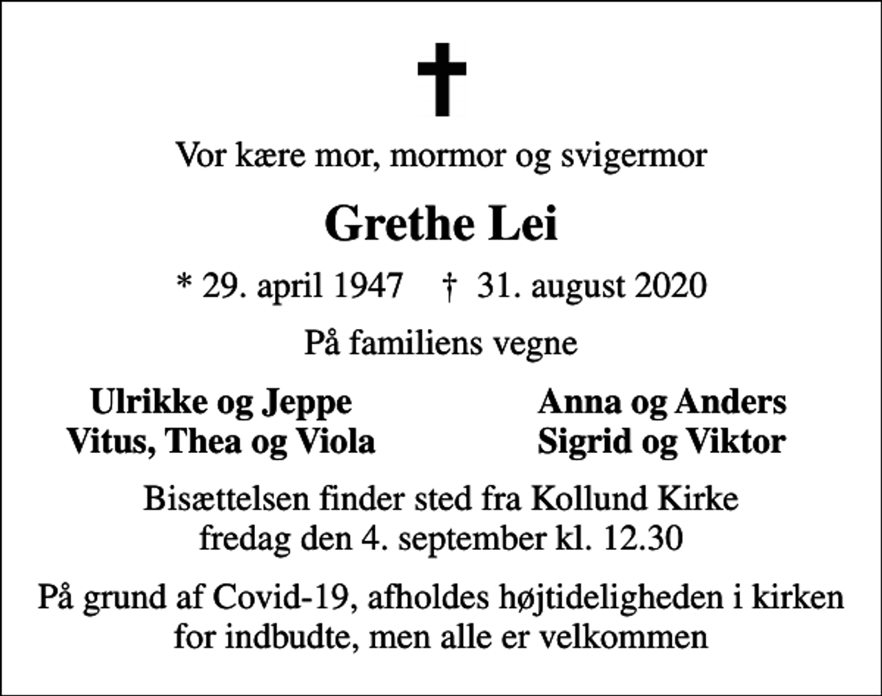 <p>Vor kære mor, mormor og svigermor<br />Grethe Lei<br />* 29. april 1947 ✝ 31. august 2020<br />På familiens vegne<br />Ulrikke og Jeppe<br />Anna og Anders<br />Vitus, Thea og Viola<br />Sigrid og Viktor<br />Bisættelsen finder sted fra Kollund Kirke fredag den 4. september kl. 12.30<br />På grund af Covid-19, afholdes højtideligheden i kirken for indbudte, men alle er velkommen</p>