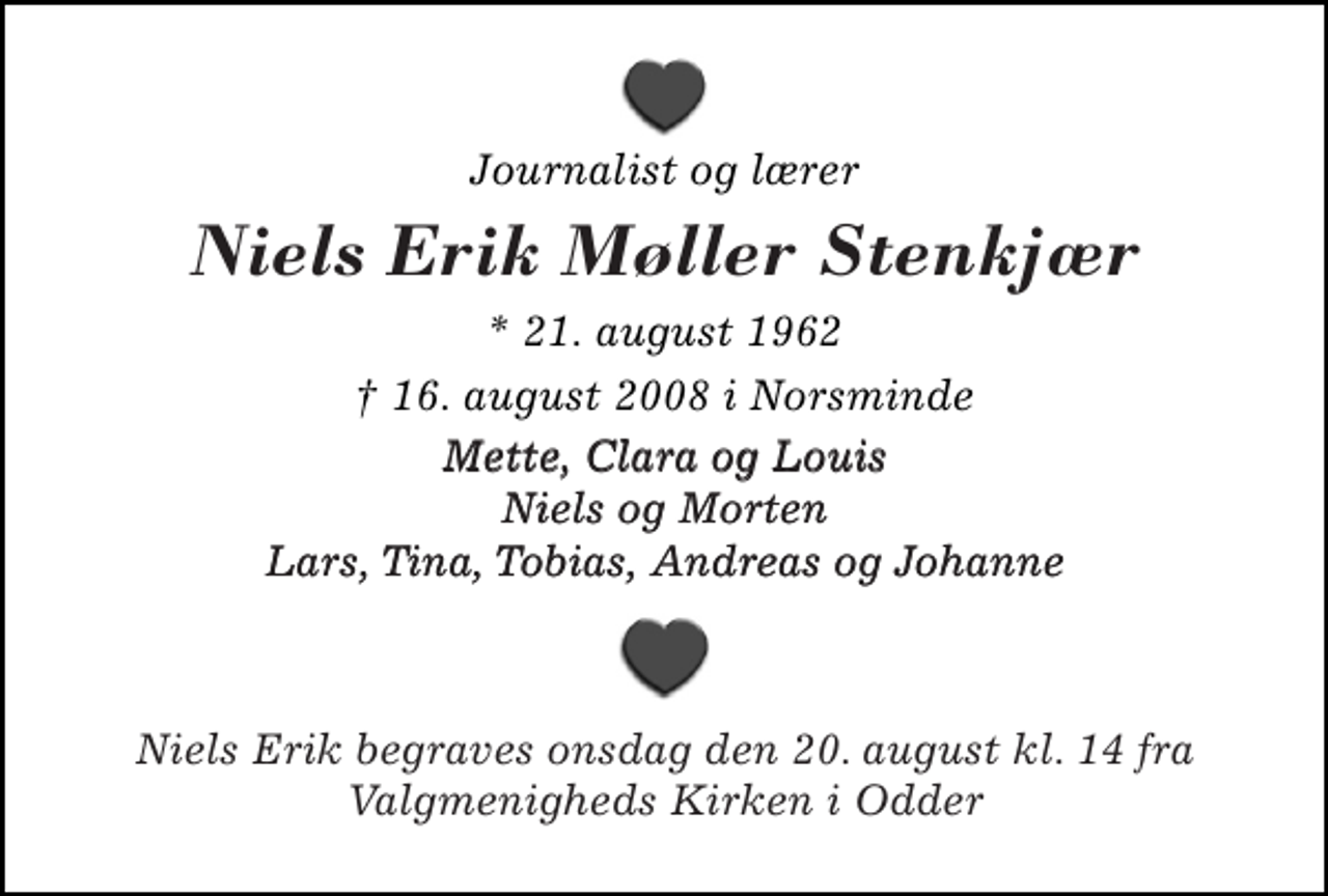 <p>Journalist og lærer<br />Niels Erik Møller Stenkjær<br />* 21. august 1962<br />16. august 2008 i Norsminde<br />Mette, Clara og Louis Niels og Morten Lars, Tina, Tobias, Andreas og Johanne<br />Niels Erik begraves onsdag den 20. august kl. 14 fra Valgmenigheds Kirken i Odder</p>