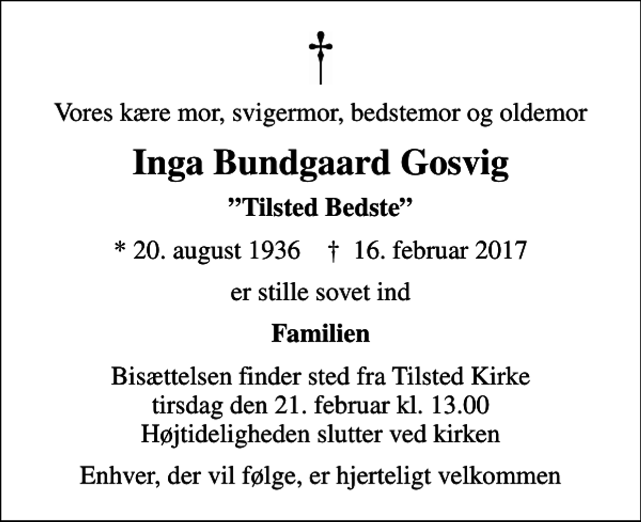 <p>Vores kære mor, svigermor, bedstemor og oldemor<br />Inga Bundgaard Gosvig<br />Tilsted Bedste<br />* 20. august 1936 ✝ 16. februar 2017<br />er stille sovet ind<br />Familien<br />Bisættelsen finder sted fra Tilsted Kirke tirsdag den 21. februar kl. 13.00 Højtideligheden slutter ved kirken<br />Enhver, der vil følge, er hjerteligt velkommen</p>