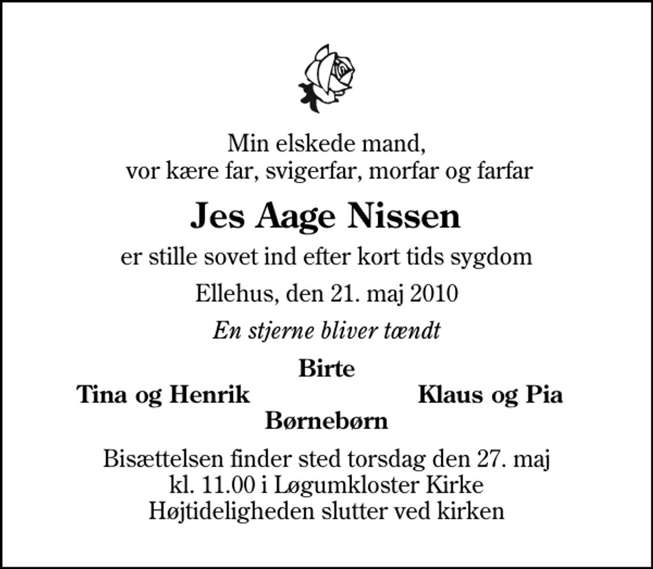 <p>Min elskede mand, vor kære far, svigerfar, morfar og farfar<br />Jes Aage Nissen<br />er stille sovet ind efter kort tids sygdom<br />Ellehus, den 21. maj 2010<br />En stjerne bliver tændt<br />Birte<br />Tina og Henrik<br />Klaus og Pia<br />Bisættelsen finder sted torsdag den 27. maj kl. 11.00 i Løgumkloster Kirke Højtideligheden slutter ved kirken</p>