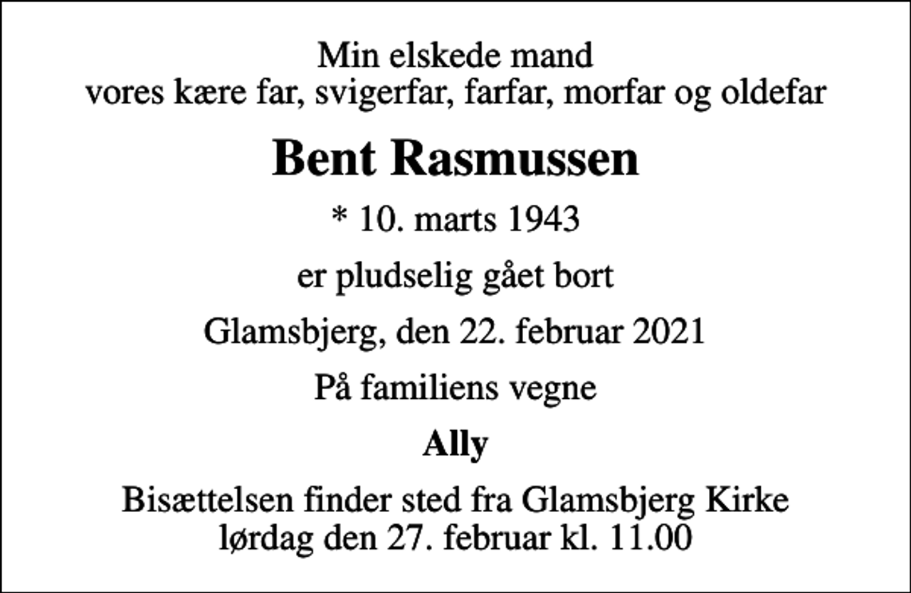 <p>Min elskede mand vores kære far, svigerfar, farfar, morfar og oldefar<br />Bent Rasmussen<br />* 10. marts 1943<br />er pludselig gået bort<br />Glamsbjerg, den 22. februar 2021<br />På familiens vegne<br />Ally<br />Bisættelsen finder sted fra Glamsbjerg Kirke lørdag den 27. februar kl. 11.00</p>