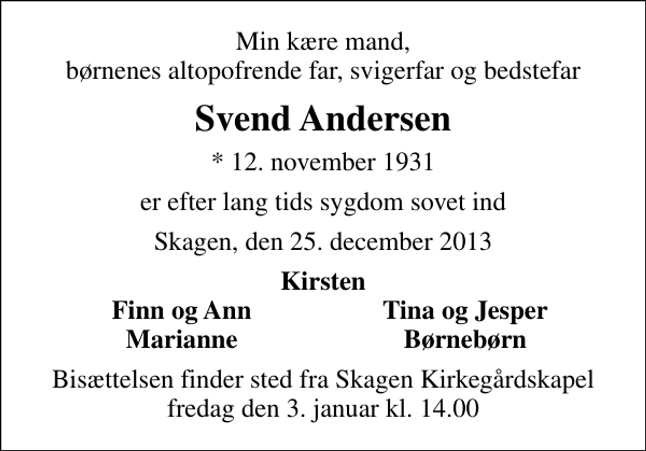<p>Min kære mand, børnenes altopofrende far, svigerfar og bedstefar<br />Svend Andersen<br />* 12. november 1931<br />er efter lang tids sygdom sovet ind<br />Skagen, den 25. december 2013<br />Kirsten<br />Finn og Ann<br />Tina og Jesper<br />Marianne<br />Børnebørn<br />Bisættelsen finder sted fra Skagen Kirkegårdskapel fredag den 3. januar kl. 14.00</p>