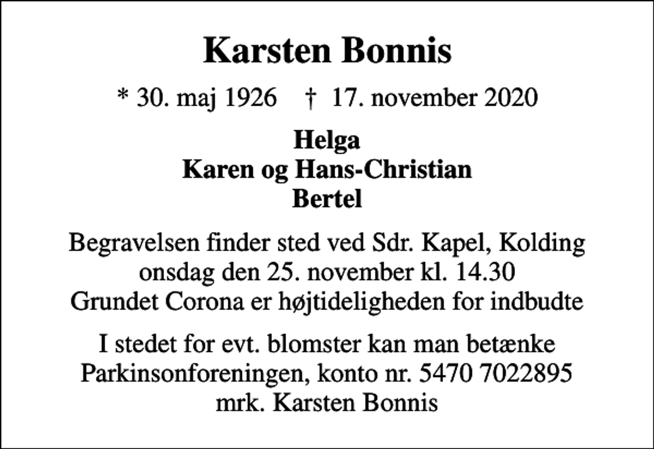 <p>Karsten Bonnis<br />* 30. maj 1926 ✝ 17. november 2020<br />Helga Karen og Hans-Christian Bertel<br />Begravelsen finder sted ved Sdr. Kapel, Kolding onsdag den 25. november kl. 14.30 Grundet Corona er højtideligheden for indbudte<br />I stedet for evt. blomster kan man betænke<br />Parkinsonforeningen kontonr.54707022895mrk. Karsten<br />Bonnis</p>