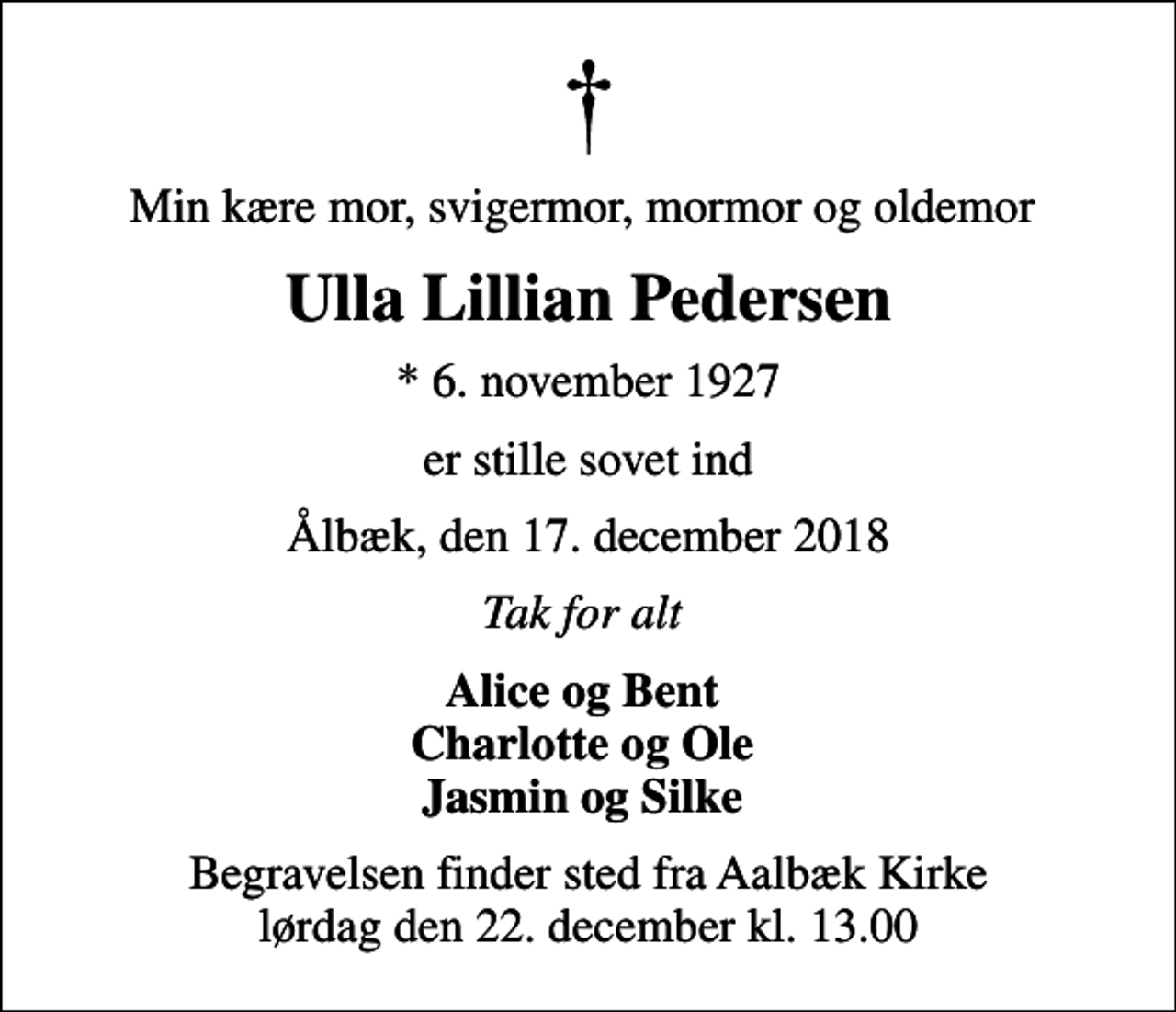 <p>Min kære mor, svigermor, mormor og oldemor<br />Ulla Lillian Pedersen<br />* 6. november 1927<br />er stille sovet ind<br />Ålbæk, den 17. december 2018<br />Tak for alt<br />Alice og Bent Charlotte og Ole Jasmin og Silke<br />Begravelsen finder sted fra Aalbæk Kirke lørdag den 22. december kl. 13.00</p>