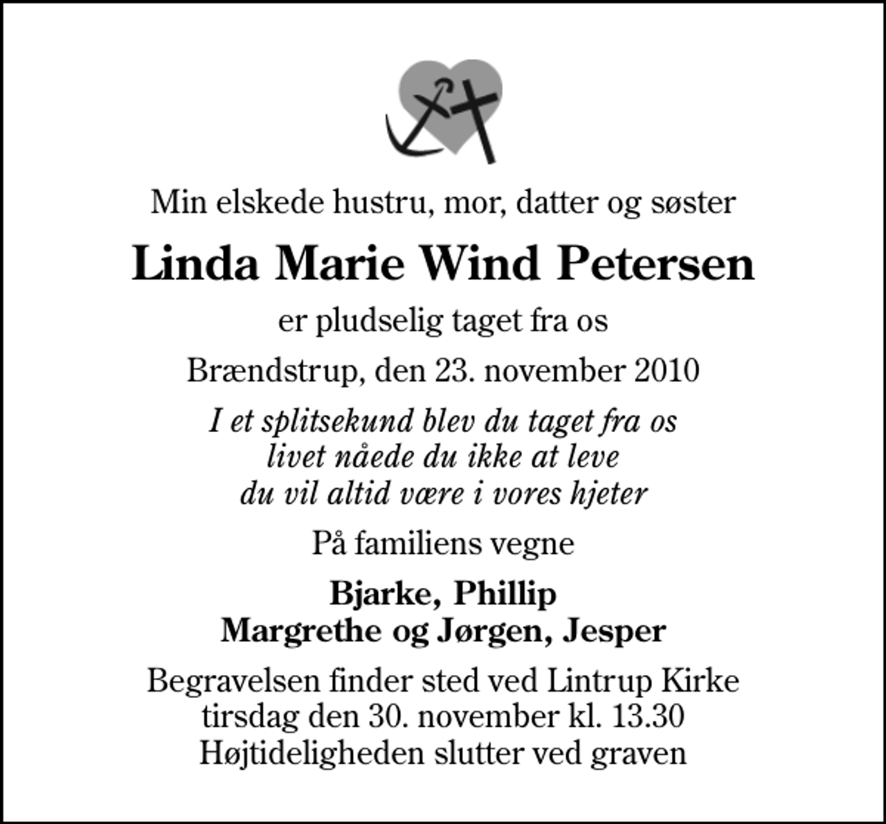 <p>Min elskede hustru, mor, datter og søster<br />Linda Marie Wind Petersen<br />er pludselig taget fra os<br />Brændstrup, den 23. november 2010<br />I et splitsekund blev du taget fra os livet nåede du ikke at leve du vil altid være i vores hjeter<br />På familiens vegne<br />Bjarke, Phillip Margrethe og Jørgen, Jesper<br />Begravelsen finder sted ved Lintrup Kirke tirsdag den 30. november kl. 13.30 Højtideligheden slutter ved graven</p>