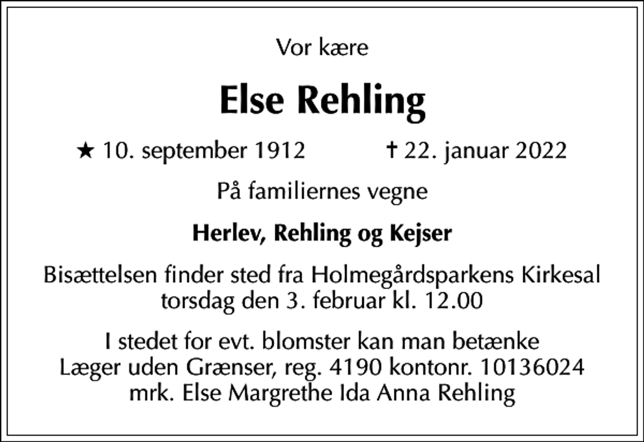 <p>Vor kære<br />Else Rehling<br />* 10. september 1912 ✝ 22. januar 2022<br />På familiernes vegne<br />Herlev, Rehling og Kejser<br />Bisættelsen finder sted fra Holmegårdsparkens Kirkesal torsdag den 3. februar kl. 12.00<br />I stedet for evt. blomster kan man betænke<br />Læger uden Grænser reg.4190kontonr.10136024mrk. Else Margrethe Ida Anna<br />Rehling</p>