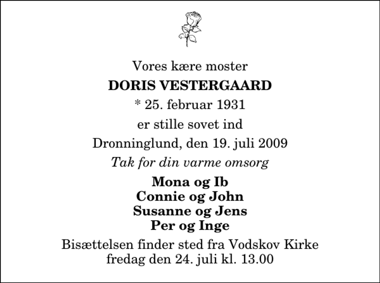 <p>Vores kære moster<br />Doris Vestergaard<br />* 25. februar 1931<br />er stille sovet ind<br />Dronninglund, den 19. juli 2009<br />Tak for din varme omsorg<br />Mona og Ib Connie og John Susanne og Jens Per og Inge<br />Bisættelsen finder sted fra Vodskov Kirke fredag den 24. juli kl. 13.00</p>