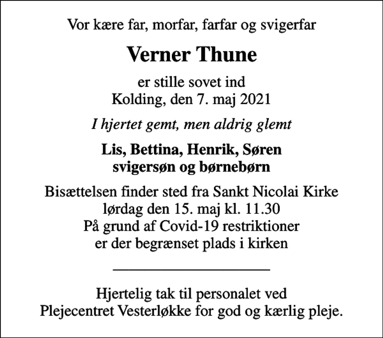 <p>Vor kære far, morfar, farfar og svigerfar<br />Verner Thune<br />er stille sovet ind Kolding, den 7. maj 2021<br />I hjertet gemt, men aldrig glemt<br />Lis, Bettina, Henrik, Søren svigersøn og børnebørn<br />Bisættelsen finder sted fra Sankt Nicolai Kirke lørdag den 15. maj kl. 11.30 På grund af Covid-19 restriktioner er der begrænset plads i kirken<br />Hjertelig tak til personalet ved Plejecentret Vesterløkke for god og kærlig pleje.</p>