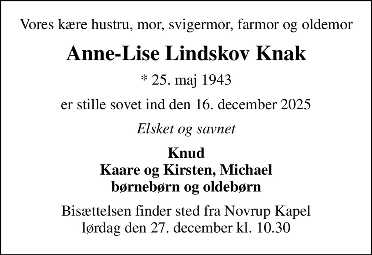Vores kære hustru, mor, svigermor, farmor og oldemor
Anne-Lise Lindskov Knak
* 25. maj 1943
er stille sovet ind den 16. december 2025
Elsket og savnet
Knud Kaare og Kirsten, Michael børnebørn og oldebørn
Bisættelsen finder sted fra Novrup Kapel  lørdag den 27. december kl. 10.30