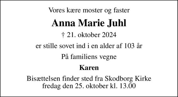 Vores kære moster og faster
Anna Marie Juhl
&#x271d; 21. oktober 2024
er stille sovet ind i en alder af 103 år
På familiens vegne
Karen
Bisættelsen finder sted fra Skodborg Kirke  fredag den 25. oktober kl. 13.00