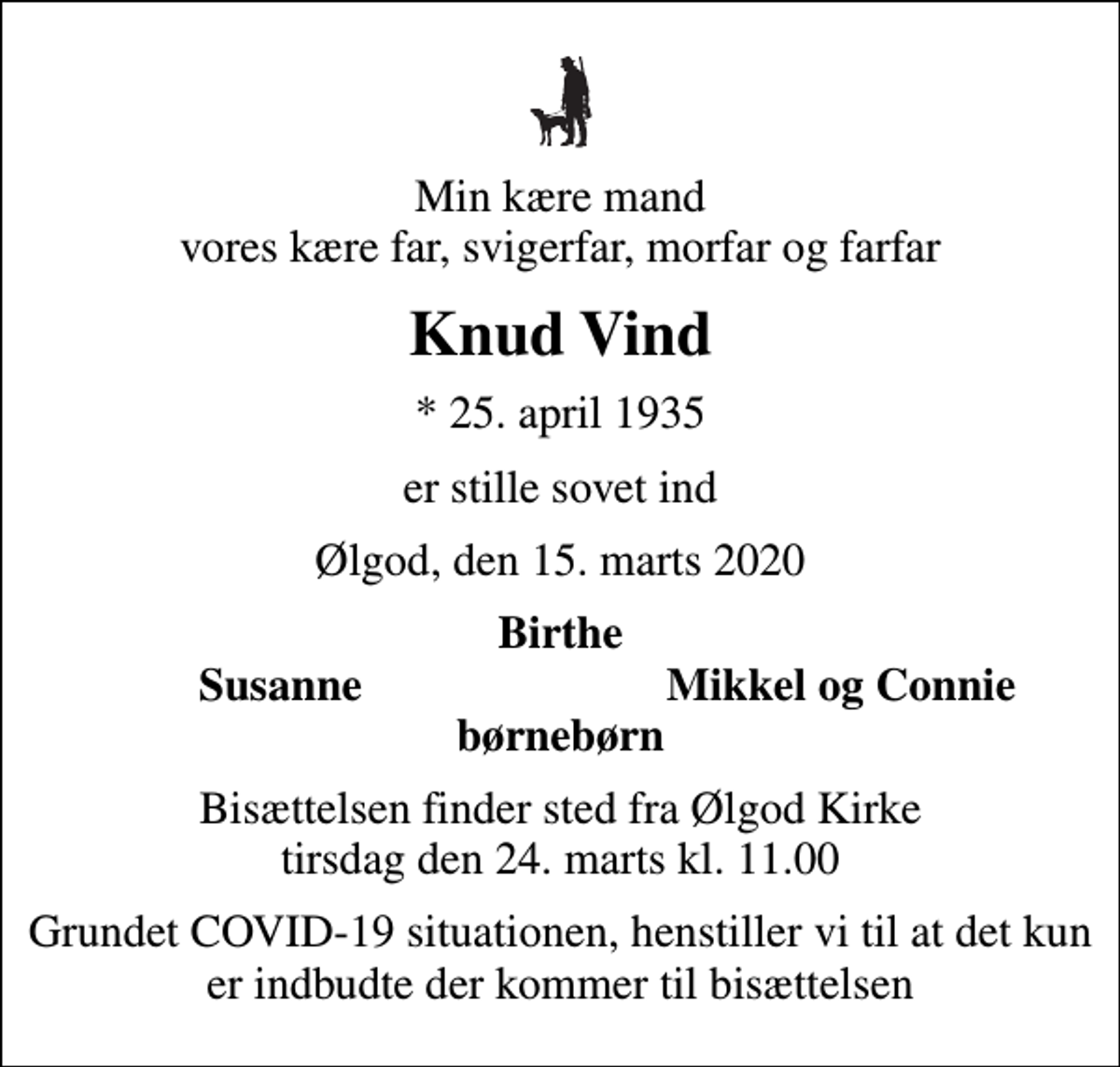 <p>Min kære mand vores kære far, svigerfar, morfar og farfar<br />Knud Vind<br />* 25. april 1935<br />er stille sovet ind<br />Ølgod, den 15. marts 2020<br />Birthe<br />Susanne<br />Mikkel og Connie<br />Bisættelsen finder sted fra Ølgod Kirke tirsdag den 24. marts kl. 11.00<br />Grundet COVID-19 situationen, henstiller vi til at det kun er indbudte der kommer til bisættelsen</p>