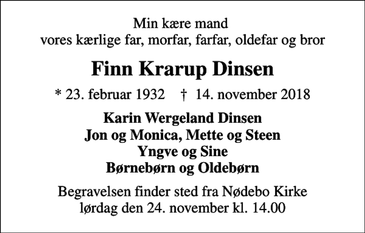 <p>Min kære mand vores kærlige far, morfar, farfar, oldefar og bror<br />Finn Krarup Dinsen<br />* 23. februar 1932 ✝ 14. november 2018<br />Karin Wergeland Dinsen Jon og Monica, Mette og Steen Yngve og Sine Børnebørn og Oldebørn<br />Begravelsen finder sted fra Nødebo Kirke lørdag den 24. november kl. 14.00</p>