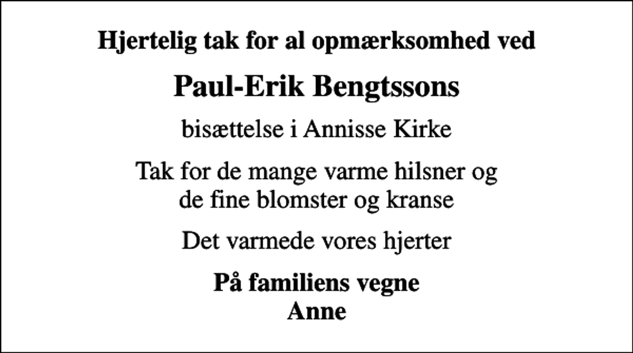 <p>Hjertelig tak for al opmærksomhed ved<br />Paul-Erik Bengtssons<br />bisættelse i Annisse Kirke<br />Tak for de mange varme hilsner og de fine blomster og kranse<br />Det varmede vores hjerter<br />På familiens vegne Anne</p>