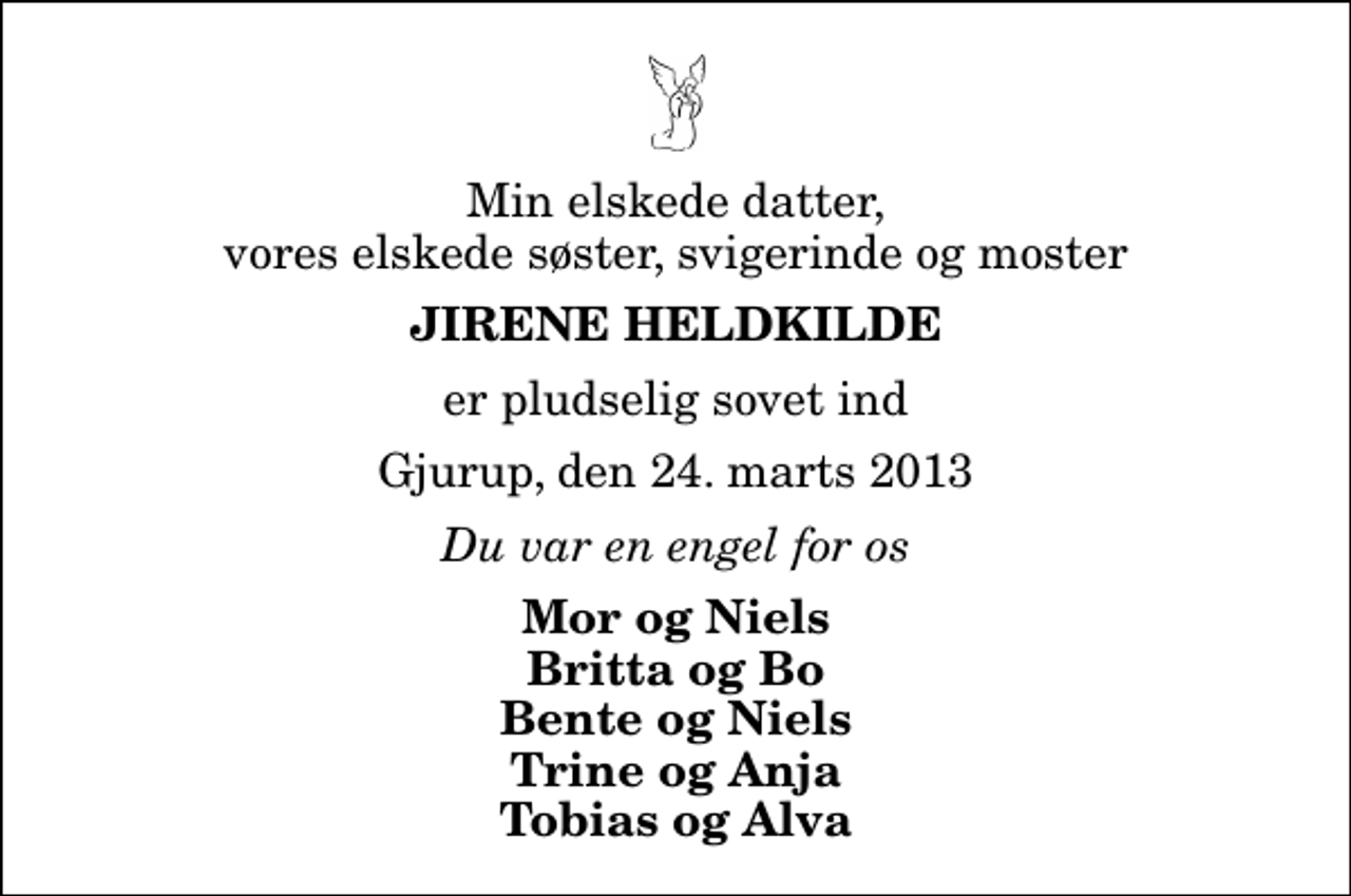 <p>Min elskede datter, vores elskede søster, svigerinde og moster<br />Jirene Heldkilde<br />er pludselig sovet ind<br />Gjurup, den 24. marts 2013<br />Du var en engel for os<br />Mor og Niels Britta og Bo Bente og Niels Trine og Anja Tobias og Alva</p>