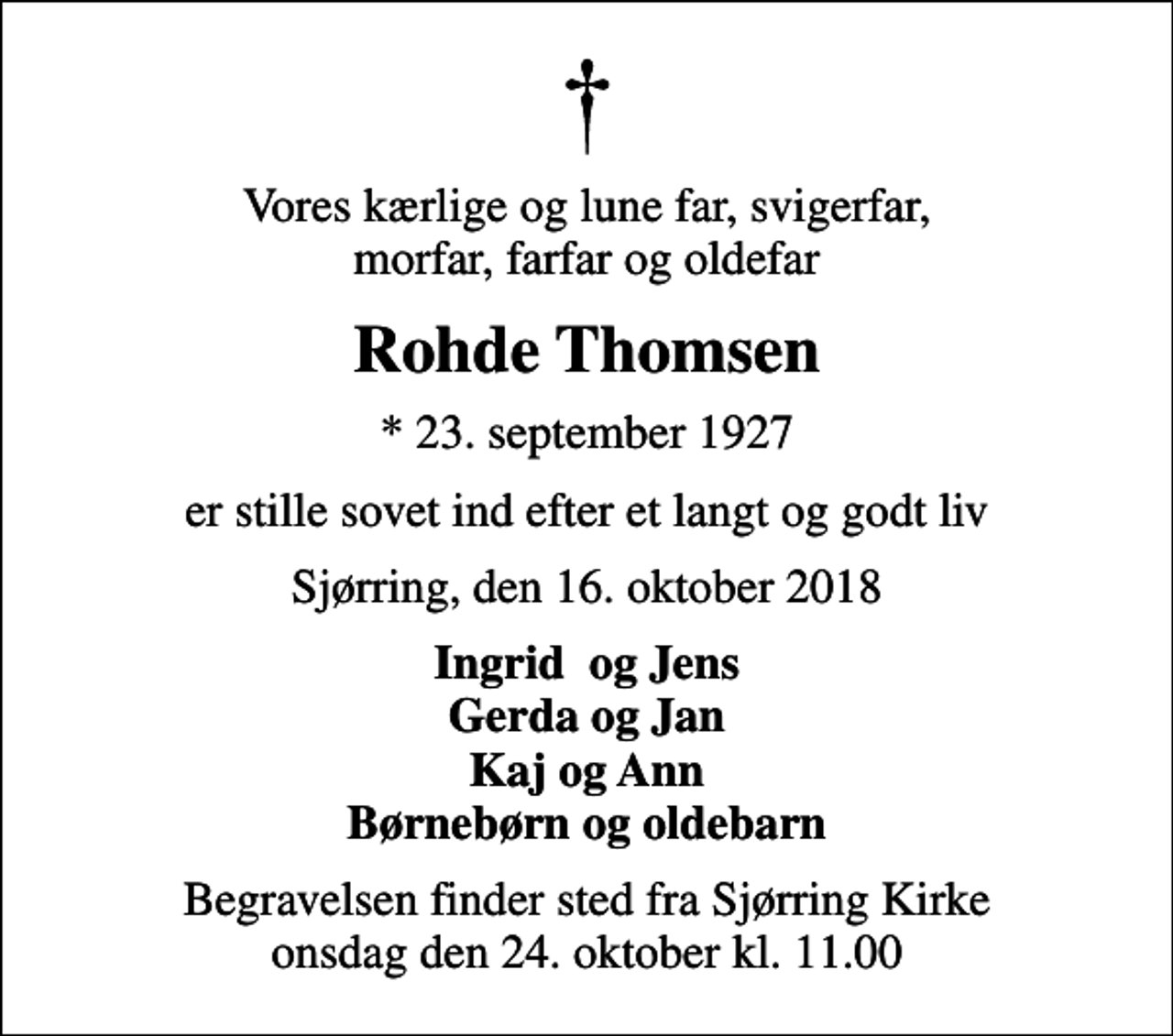 <p>Vores kærlige og lune far, svigerfar, morfar, farfar og oldefar<br />Rohde Thomsen<br />* 23. september 1927<br />er stille sovet ind efter et langt og godt liv<br />Sjørring, den 16. oktober 2018<br />Ingrid og Jens Gerda og Jan Kaj og Ann Børnebørn og oldebarn<br />Begravelsen finder sted fra Sjørring Kirke onsdag den 24. oktober kl. 11.00</p>