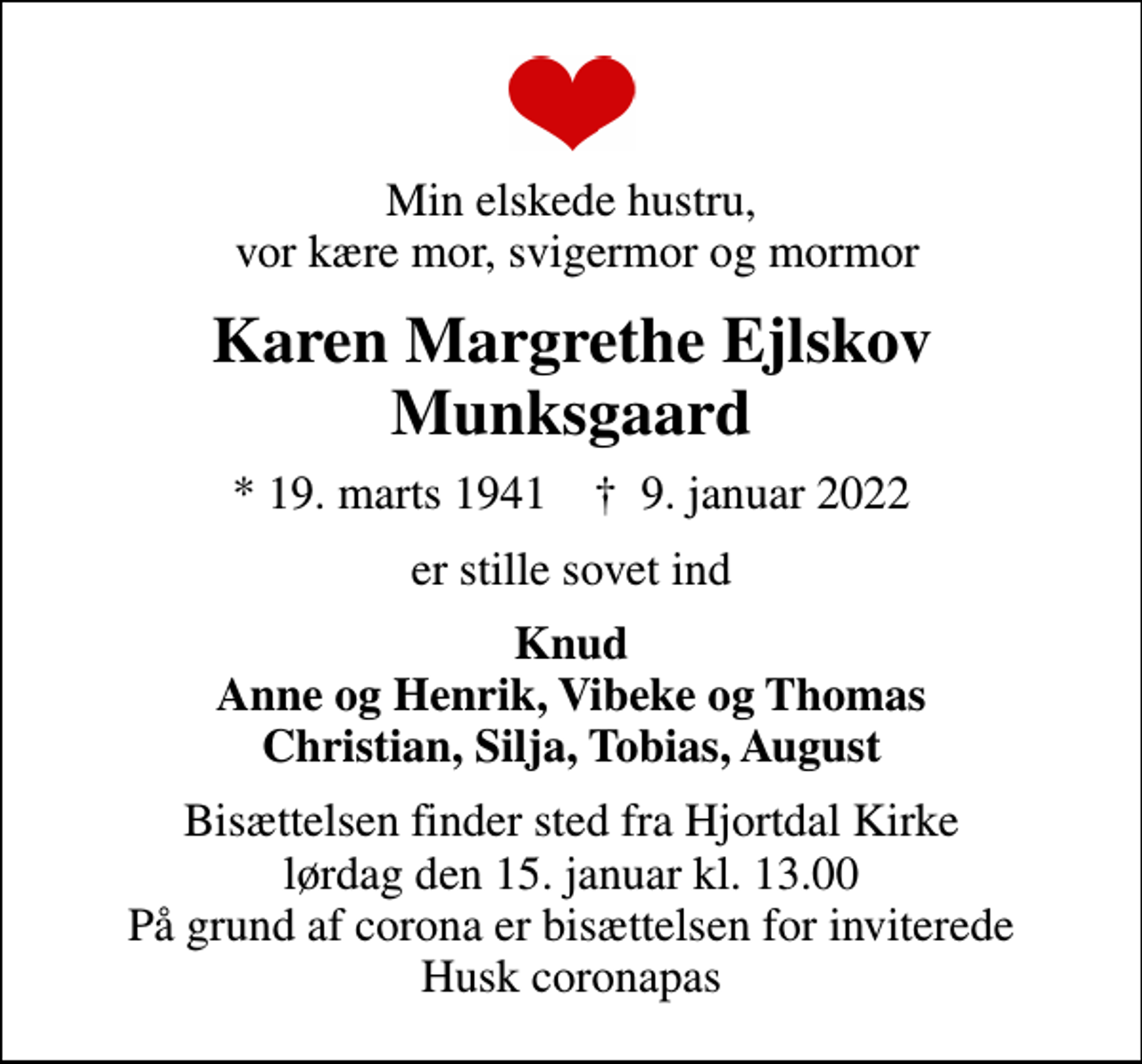 <p>Min elskede hustru, vor kære mor, svigermor og mormor<br />Karen Margrethe Ejlskov Munksgaard<br />* 19. marts 1941 ✝ 9. januar 2022<br />er stille sovet ind<br />Knud Anne og Henrik, Vibeke og Thomas Christian, Silja, Tobias, August<br />Bisættelsen finder sted fra Hjortdal Kirke lørdag den 15. januar kl. 13.00 På grund af corona er bisættelsen for inviterede Husk coronapas</p>
