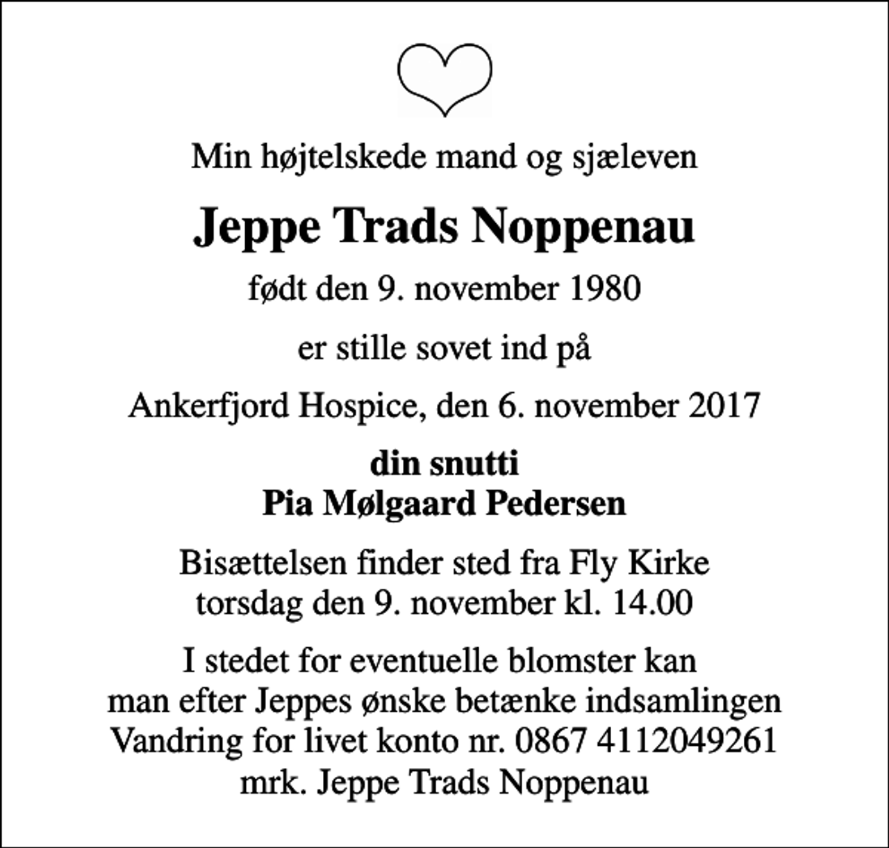 <p>Min højtelskede mand og sjæleven<br />Jeppe Trads Noppenau<br />født den 9. november 1980<br />er stille sovet ind på<br />Ankerfjord Hospice, den 6. november 2017<br />din snutti Pia Mølgaard Pedersen<br />Bisættelsen finder sted fra Fly Kirke torsdag den 9. november kl. 14.00<br />I stedet for eventuelle blomster kan man efter Jeppes ønske betænke indsamlingen Vandring for livet konto nr. 0867 4112049261 mrk. Jeppe Trads Noppenau</p>