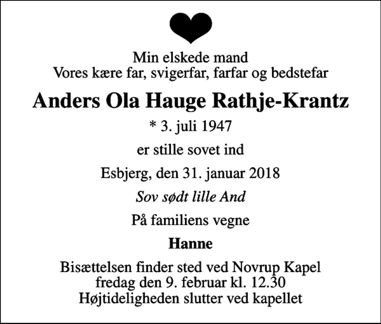 <p>Min elskede mand Vores kære far, svigerfar, farfar og bedstefar<br />Anders Ola Hauge Rathje-Krantz<br />* 3. juli 1947<br />er stille sovet ind<br />Esbjerg, den 31. januar 2018<br />Sov sødt lille And<br />På familiens vegne<br />Hanne<br />Bisættelsen finder sted ved Novrup Kapel fredag den 9. februar kl. 12.30 Højtideligheden slutter ved kapellet</p>