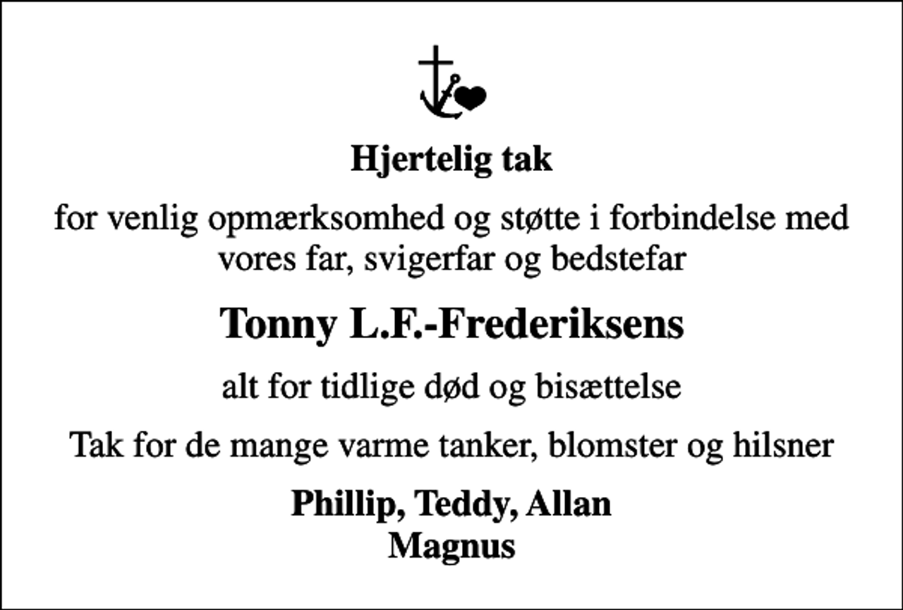 <p>Hjertelig tak<br />for venlig opmærksomhed og støtte i forbindelse med vores far, svigerfar og bedstefar<br />Tonny L.F.-Frederiksens<br />alt for tidlige død og bisættelse<br />Tak for de mange varme tanker, blomster og hilsner<br />Phillip, Teddy, Allan Magnus</p>
