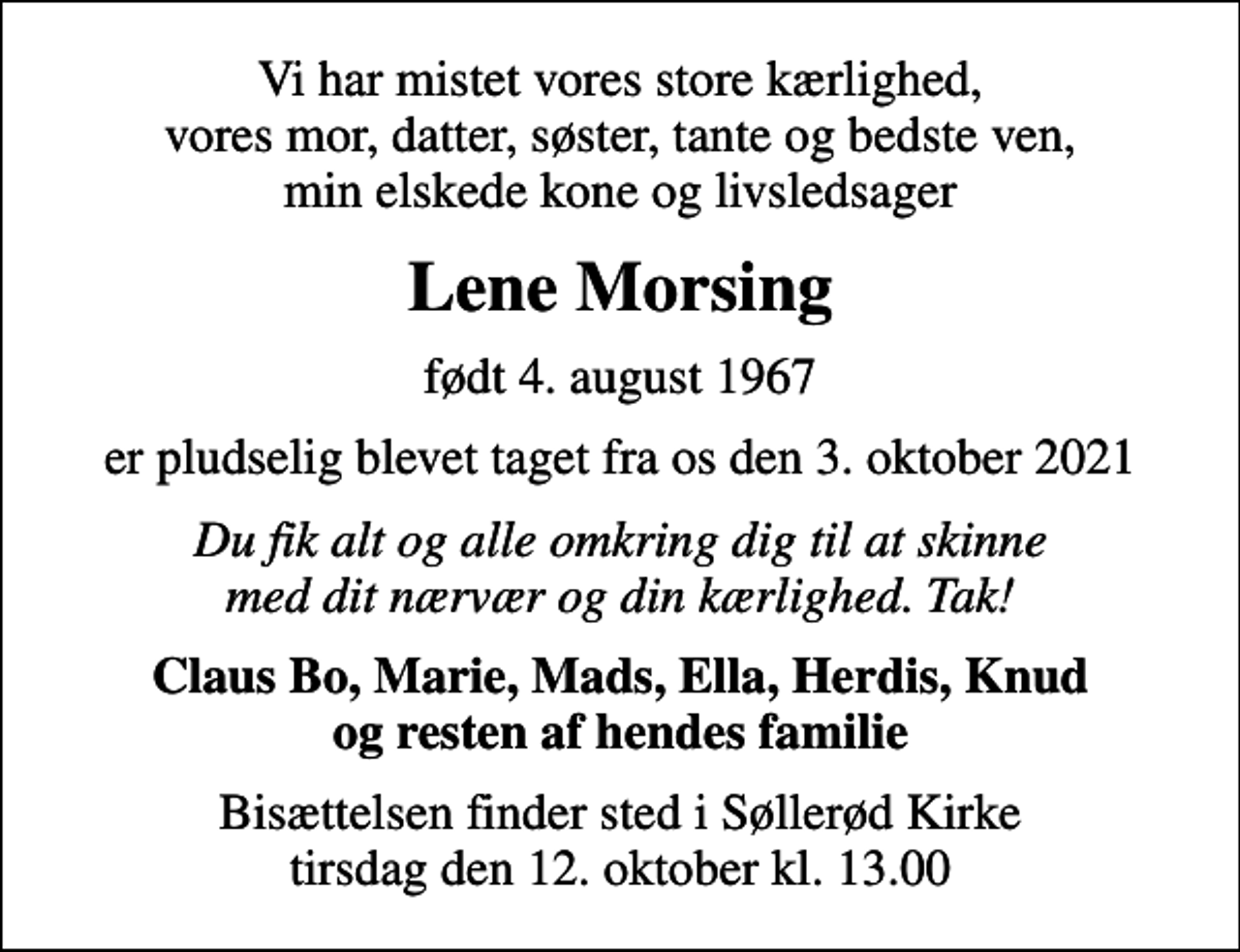<p>Vi har mistet vores store kærlighed, vores mor, datter, søster, tante og bedste ven, min elskede kone og livsledsager<br />Lene Morsing<br />født 4. august 1967<br />er pludselig blevet taget fra os den 3. oktober 2021<br />Du fik alt og alle omkring dig til at skinne med dit nærvær og din kærlighed. Tak!<br />Claus Bo, Marie, Mads, Ella, Herdis, Knud og resten af hendes familie<br />Bisættelsen finder sted i Søllerød Kirke tirsdag den 12. oktober kl. 13.00</p>