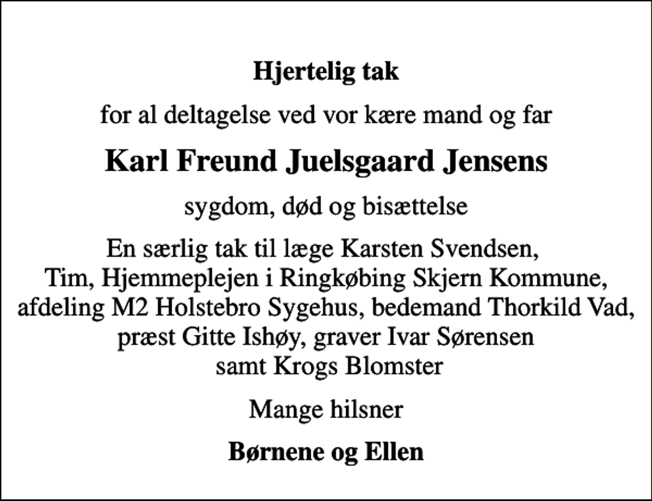 <p>Hjertelig tak<br />for al deltagelse ved vor kære mand og far<br />Karl Freund Juelsgaard Jensens<br />sygdom, død og bisættelse<br />En særlig tak til læge Karsten Svendsen, Tim, Hjemmeplejen i Ringkøbing Skjern Kommune, afdeling M2 Holstebro Sygehus, bedemand Thorkild Vad, præst Gitte Ishøy, graver Ivar Sørensen samt Krogs Blomster<br />Mange hilsner<br />Børnene og Ellen</p>