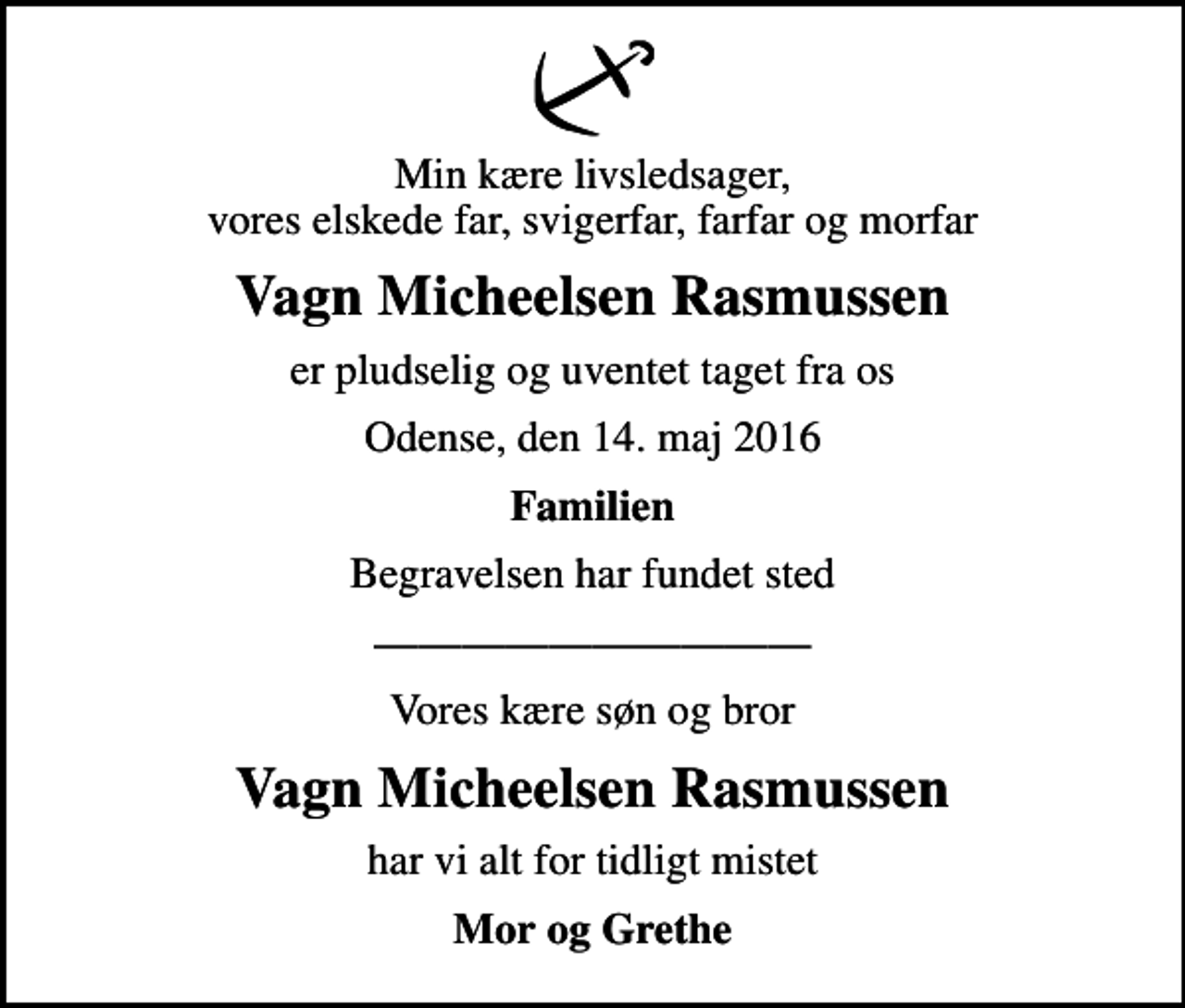 <p>Min kære livsledsager, vores elskede far, svigerfar, farfar og morfar<br />Vagn Micheelsen Rasmussen<br />er pludselig og uventet taget fra os<br />Odense, den 14. maj 2016<br />Familien<br />Begravelsen har fundet sted<br />Vores kære søn og bror<br />Vagn Micheelsen Rasmussen<br />har vi alt for tidligt mistet<br />Mor og Grethe</p>